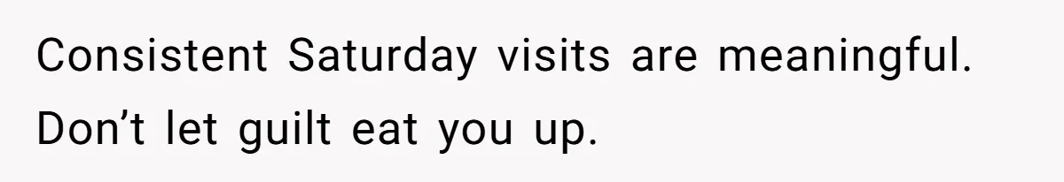 Consistent Saturday visits are meaningful. Don’t let guilt eat you up.