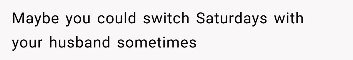 Maybe you could switch Saturdays with your husband sometimes