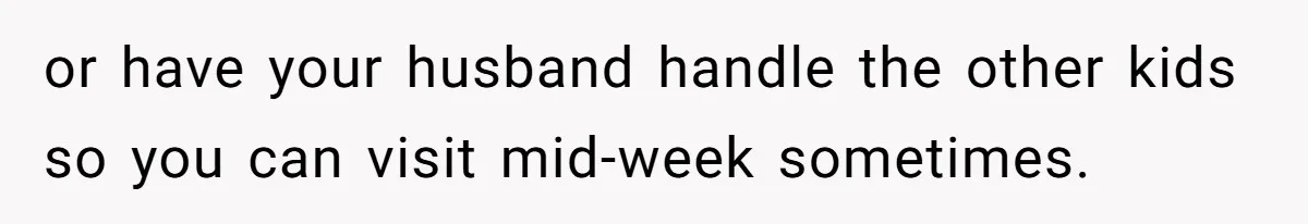 or have your husband handle the other kids so you can visit mid-week sometimes.