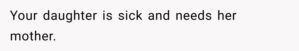 Your daughter is sick and needs her mother.