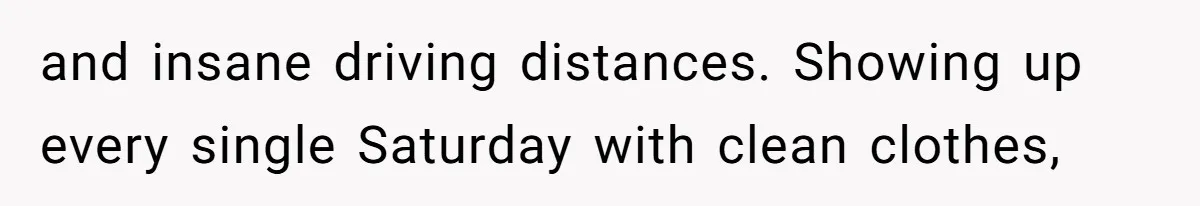 and insane driving distances. Showing up every single Saturday with clean clothes,