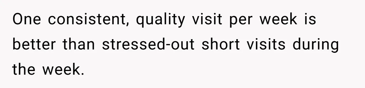 One consistent, quality visit per week is better than stressed-out short visits during the week.