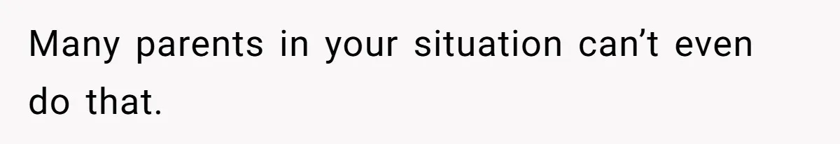 Many parents in your situation can’t even do that.