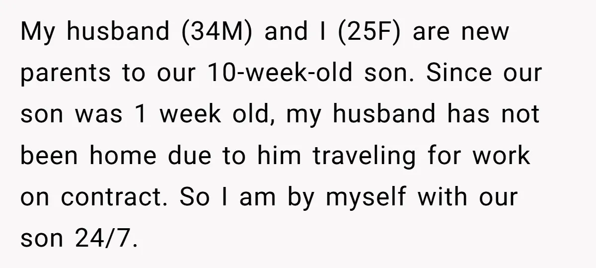 My husband (34M) and I (25F) are new parents to our 10-week-old son. Since our son was 1 week old, my husband has not been home due to him traveling...