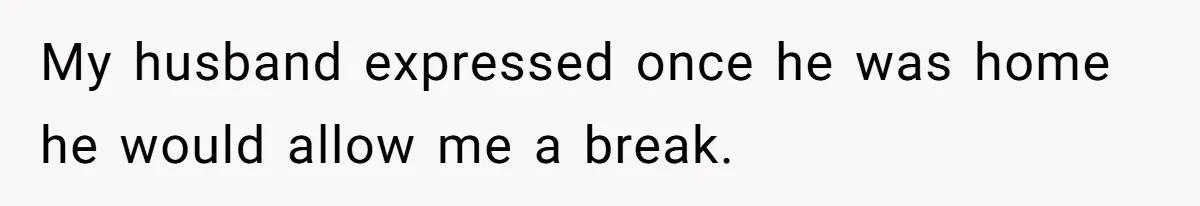 My husband expressed once he was home he would allow me a break.