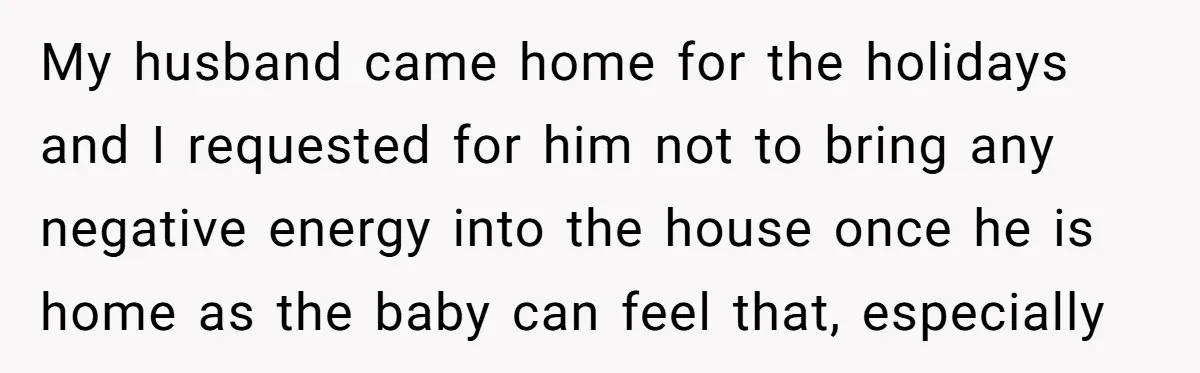 My husband came home for the holidays and I requested for him not to bring any negative energy into the house once he is home as the baby can feel...