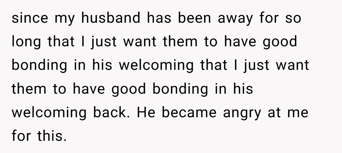 since my husband has been away for so long that I just want them to have good bonding in his welcoming that I just want them to have good bonding...