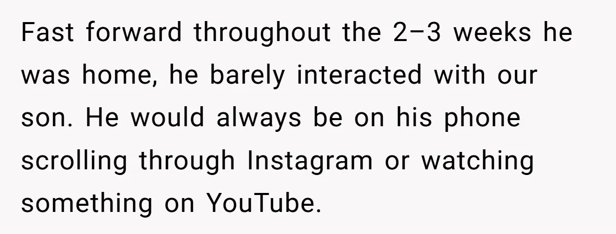 Fast forward throughout the 2–3 weeks he was home, he barely interacted with our son. He would always be on his phone scrolling through Instagram or watching something on YouTube.