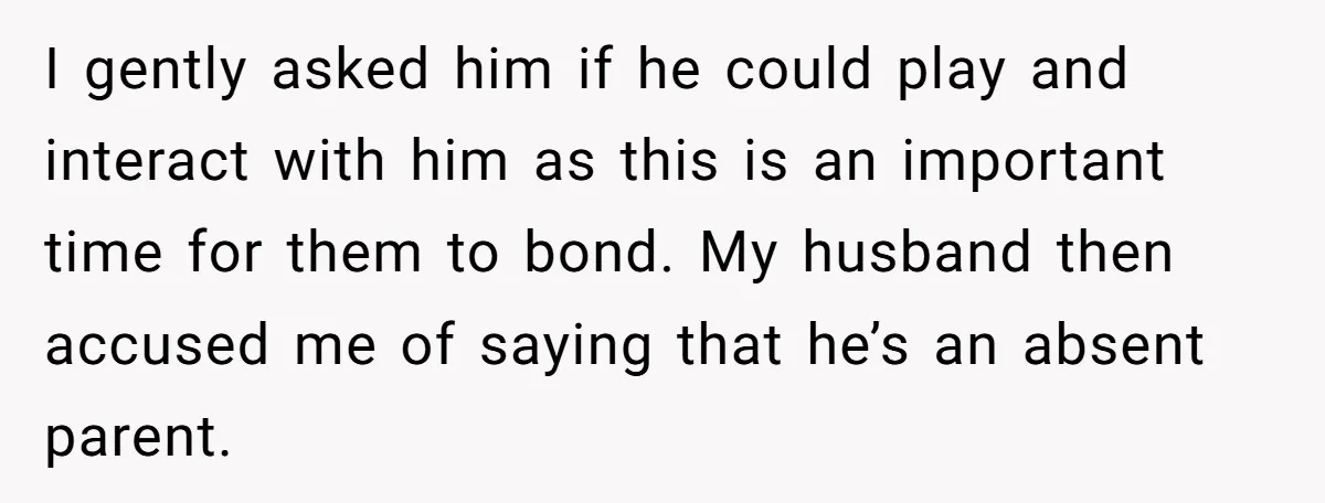 I gently asked him if he could play and interact with him as this is an important time for them to bond. My husband then accused me of saying that...
