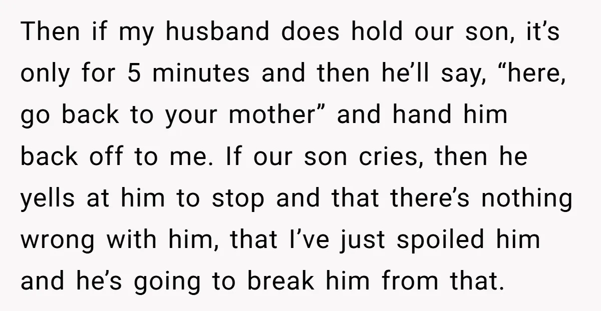 Then if my husband does hold our son, it’s only for 5 minutes and then he’ll say, “here, go back to your mother” and hand him back off to me....