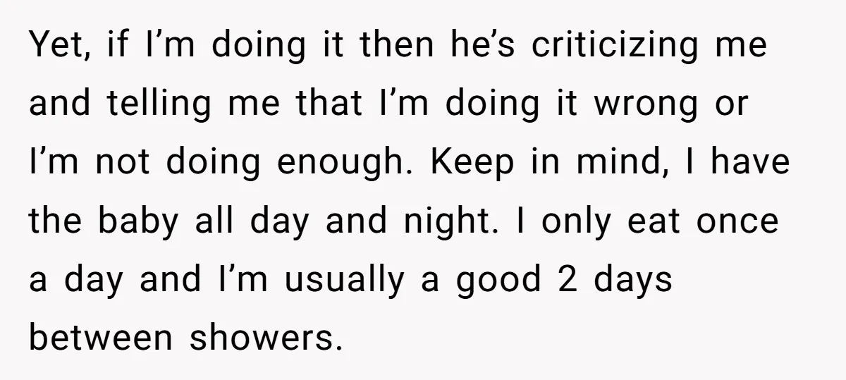 Yet, if I’m doing it then he’s criticizing me and telling me that I’m doing it wrong or I’m not doing enough. Keep in mind, I have the baby all...