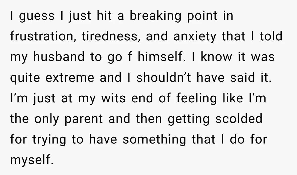 I guess I just hit a breaking point in frustration, tiredness, and anxiety that I told my husband to go f himself. I know it was quite extreme and I...