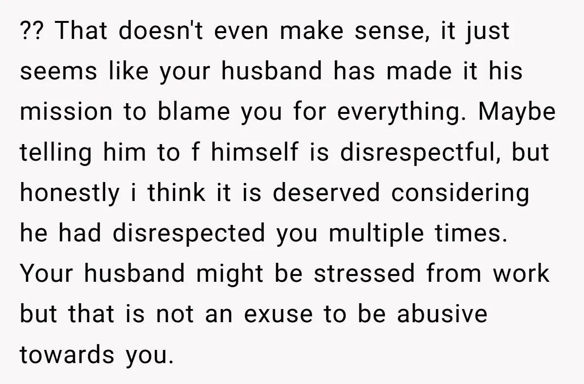 ?? That doesn't even make sense, it just seems like your husband has made it his mission to blame you for everything. Maybe telling him to f himself is disrespectful,...