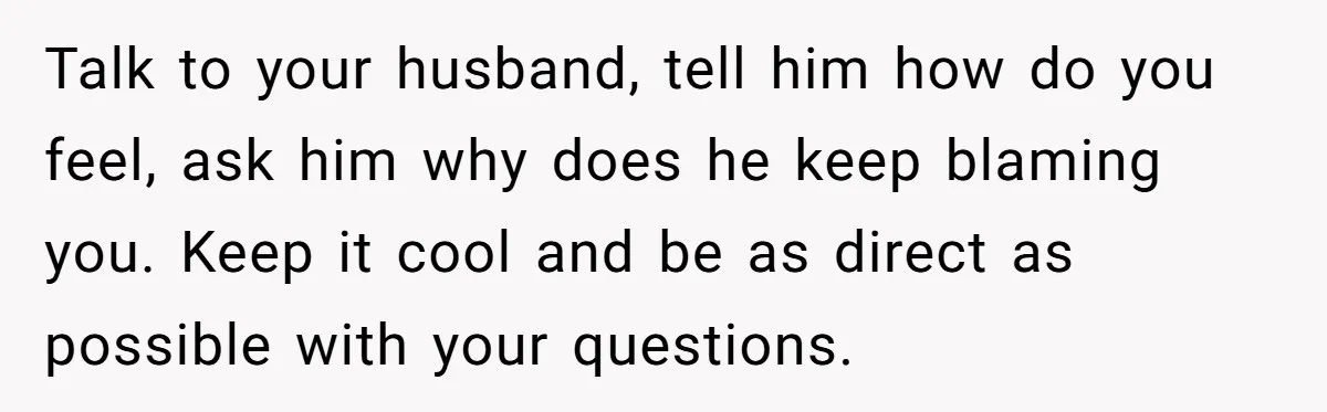 Talk to your husband, tell him how do you feel, ask him why does he keep blaming you. Keep it cool and be as direct as possible with your questions.