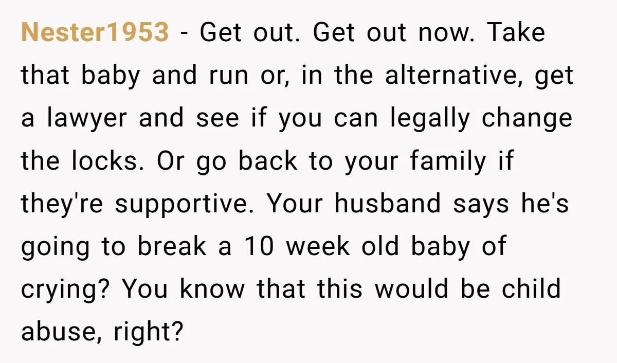 Nester1953 − Get out. Get out now. Take that baby and run or, in the alternative, get a lawyer and see if you can legally change the locks. Or go...