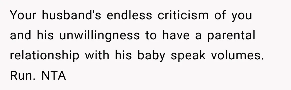 Your husband's endless criticism of you and his unwillingness to have a parental relationship with his baby speak volumes. Run. NTA