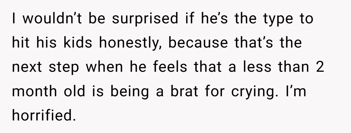 I wouldn’t be surprised if he’s the type to hit his kids honestly, because that’s the next step when he feels that a less than 2 month old is being...