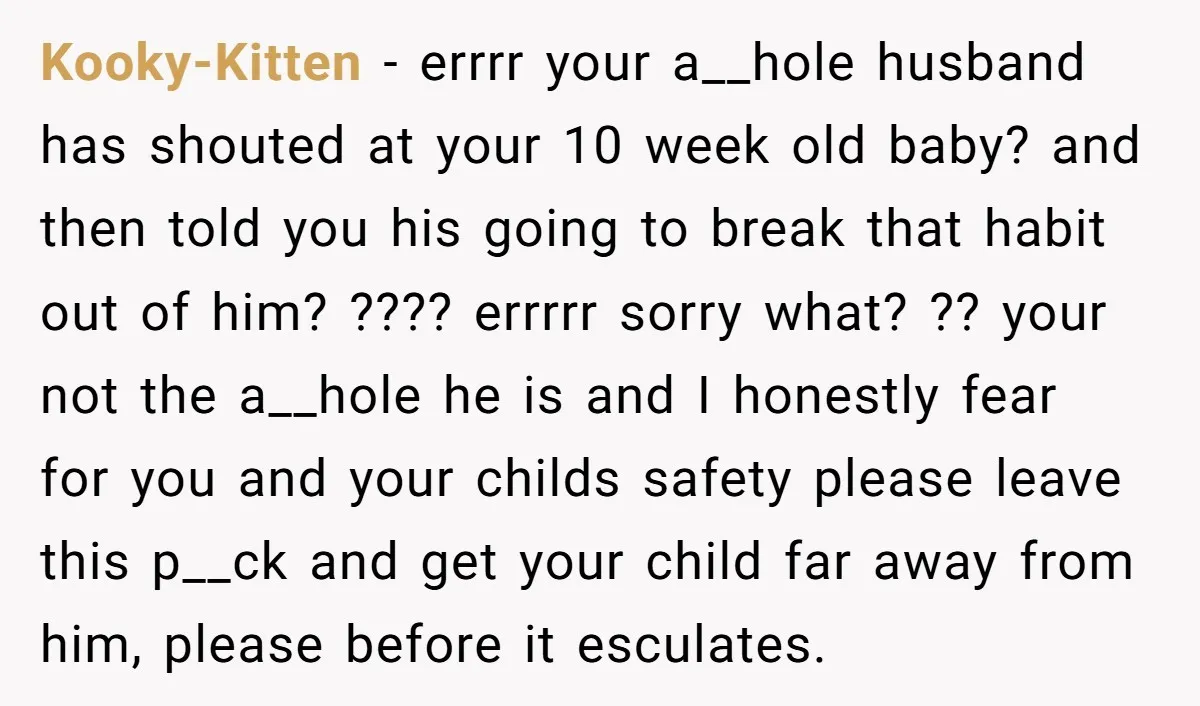 Kooky-Kitten − errrr your a__hole husband has shouted at your 10 week old baby? and then told you his going to break that habit out of him? ???? errrrr sorry...