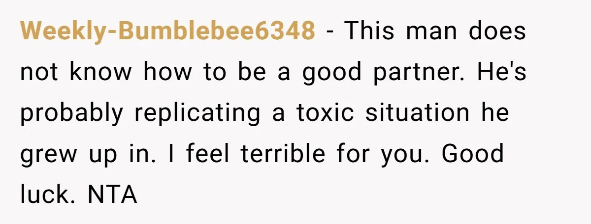 Weekly-Bumblebee6348 − This man does not know how to be a good partner. He's probably replicating a toxic situation he grew up in. I feel terrible for you. Good luck....