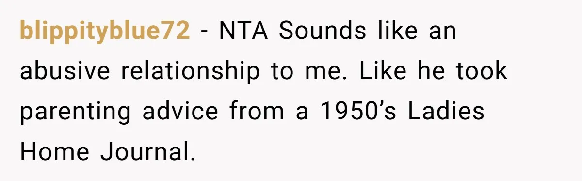 blippityblue72 − NTA Sounds like an abusive relationship to me. Like he took parenting advice from a 1950’s Ladies Home Journal.
