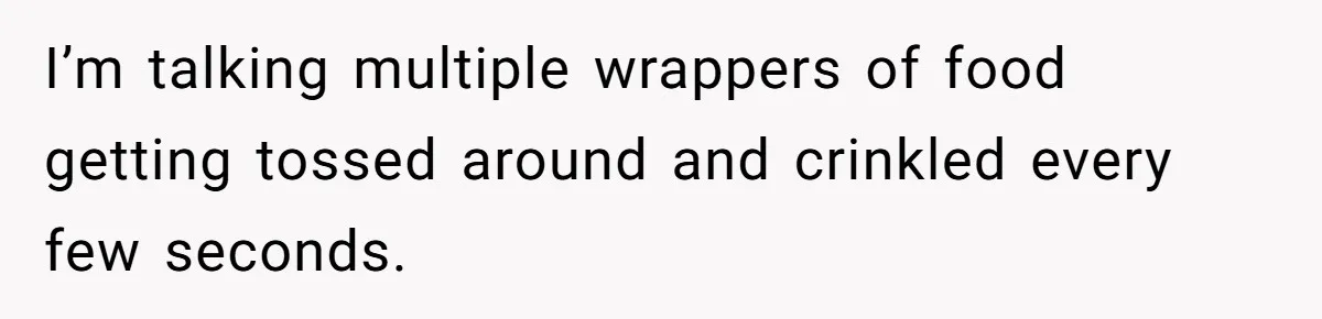 I’m talking multiple wrappers of food getting tossed around and crinkled every few seconds.