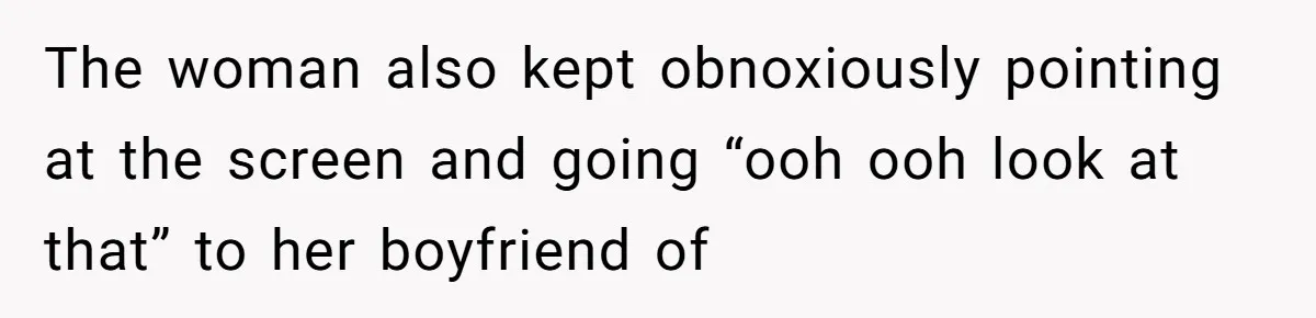 The woman also kept obnoxiously pointing at the screen and going “ooh ooh look at that” to her boyfriend of