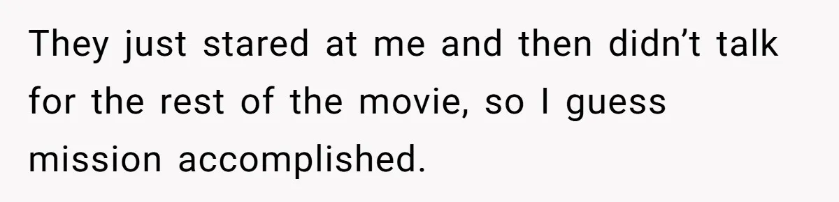 They just stared at me and then didn’t talk for the rest of the movie, so I guess mission accomplished.