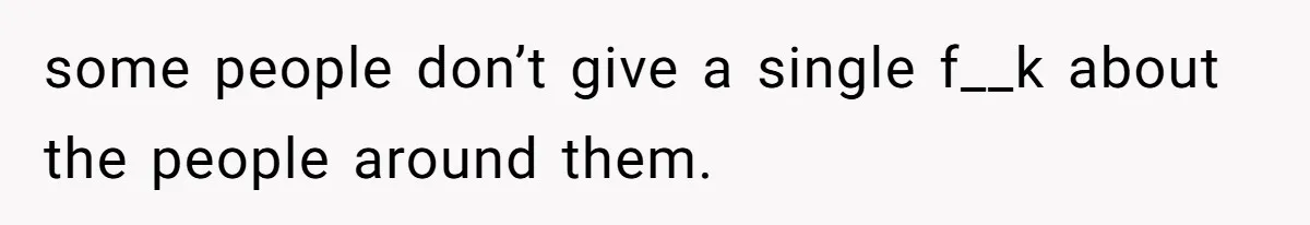some people don’t give a single f__k about the people around them.