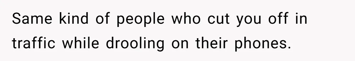 Same kind of people who cut you off in traffic while drooling on their phones.