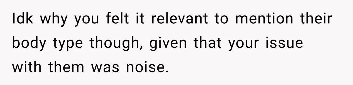 Idk why you felt it relevant to mention their body type though, given that your issue with them was noise.