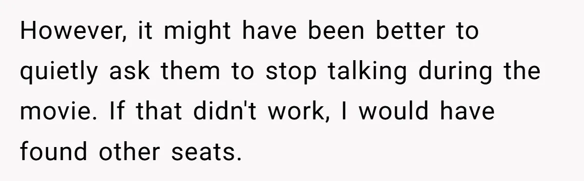 However, it might have been better to quietly ask them to stop talking during the movie. If that didn't work, I would have found other seats.