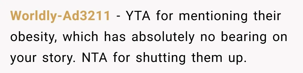 Worldly-Ad3211 − YTA for mentioning their obesity, which has absolutely no bearing on your story. NTA for shutting them up.