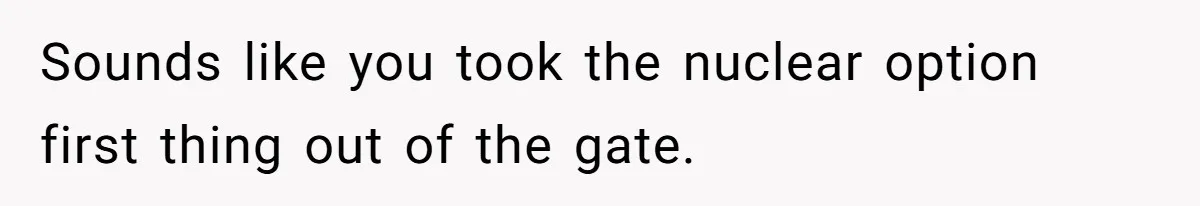 Sounds like you took the nuclear option first thing out of the gate.