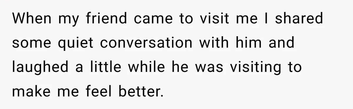 18-Year-Old Refuses To Move Hospital Rooms After Roommate’s Complaints, Mom Thinks She Should Have When my friend came to visit me I shared some quiet conversation with him and laughed a little while he was visiting to make me feel better.