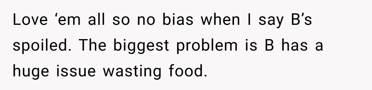 He Stopped His Niece From Serving Herself at Dinner, Now the Entire Family Thinks He’s the Villain Love ‘em all so no bias when I say B’s spoiled. The biggest problem is B has a huge issue wasting food.