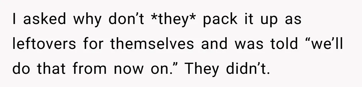 He Stopped His Niece From Serving Herself at Dinner, Now the Entire Family Thinks He’s the Villain I asked why don’t *they* pack it up as leftovers for themselves and was told “we’ll do that from now on.” They didn’t.