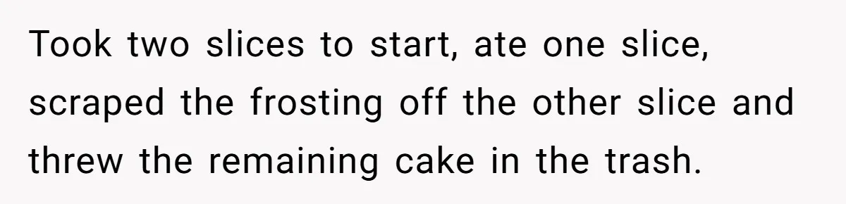 He Stopped His Niece From Serving Herself at Dinner, Now the Entire Family Thinks He’s the Villain Took two slices to start, ate one slice, scraped the frosting off the other slice and threw the remaining cake in the trash.