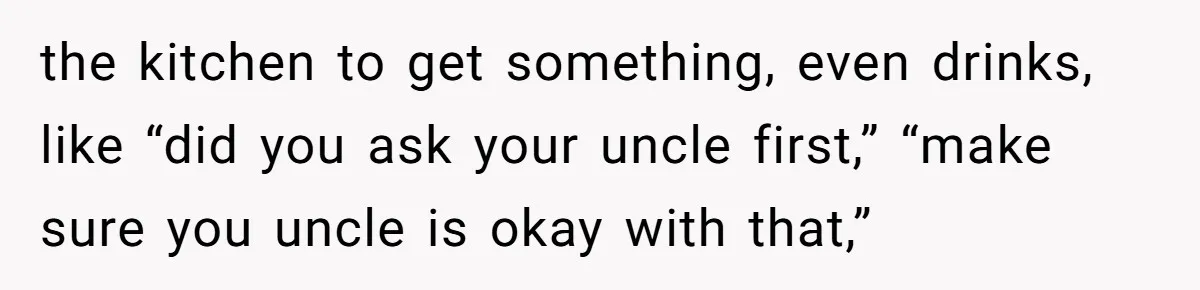 He Stopped His Niece From Serving Herself at Dinner, Now the Entire Family Thinks He’s the Villain the kitchen to get something, even drinks, like “did you ask your uncle first,” “make sure you uncle is okay with that,”