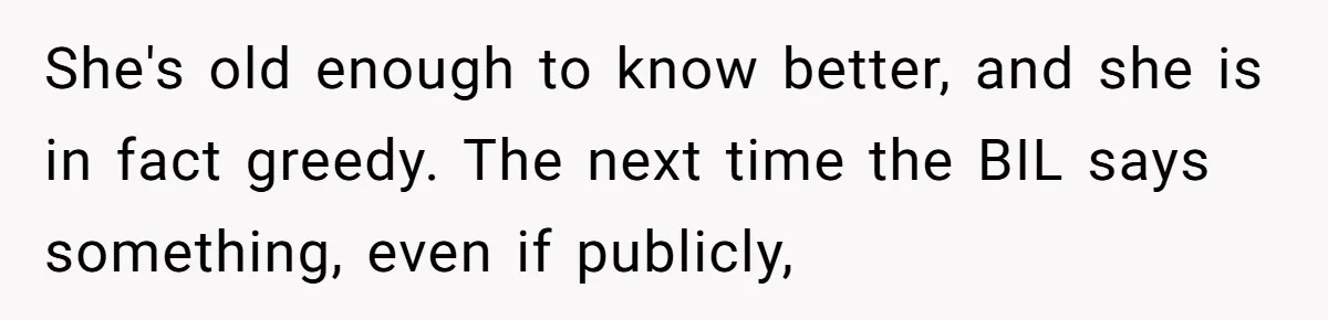 He Stopped His Niece From Serving Herself at Dinner, Now the Entire Family Thinks He’s the Villain She's old enough to know better, and she is in fact greedy. The next time the BIL says something, even if publicly,