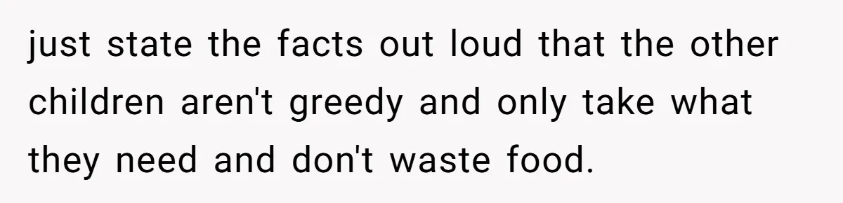 He Stopped His Niece From Serving Herself at Dinner, Now the Entire Family Thinks He’s the Villain just state the facts out loud that the other children aren't greedy and only take what they need and don't waste food.