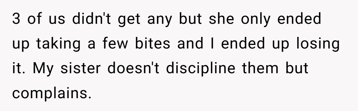 He Stopped His Niece From Serving Herself at Dinner, Now the Entire Family Thinks He’s the Villain 3 of us didn't get any but she only ended up taking a few bites and I ended up losing it. My sister doesn't discipline them but complains.