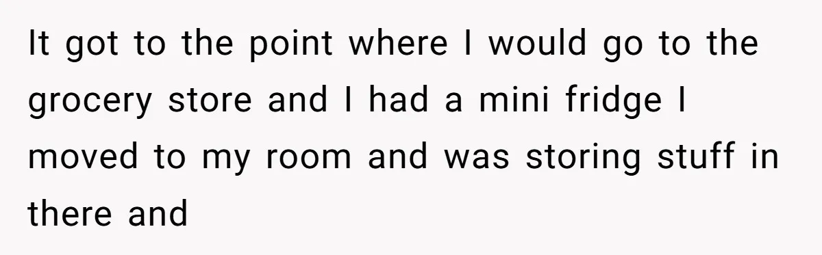 He Stopped His Niece From Serving Herself at Dinner, Now the Entire Family Thinks He’s the Villain It got to the point where I would go to the grocery store and I had a mini fridge I moved to my room and was storing stuff in there...