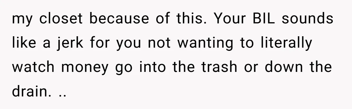 He Stopped His Niece From Serving Herself at Dinner, Now the Entire Family Thinks He’s the Villain my closet because of this. Your BIL sounds like a jerk for you not wanting to literally watch money go into the trash or down the drain. ..