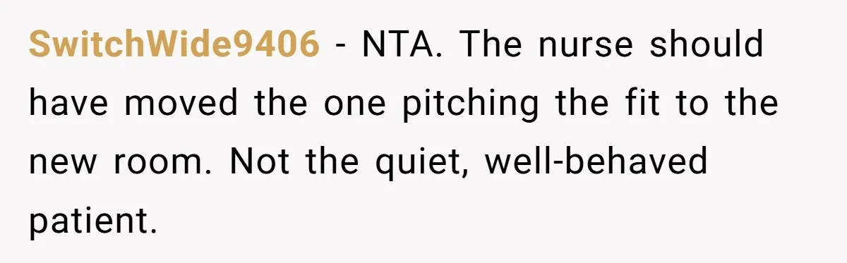 18-Year-Old Refuses To Move Hospital Rooms After Roommate’s Complaints, Mom Thinks She Should Have SwitchWide9406 − NTA. The nurse should have moved the one pitching the fit to the new room. Not the quiet, well-behaved patient.