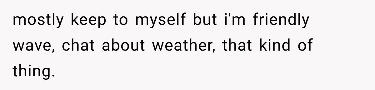 mostly keep to myself but i'm friendly wave, chat about weather, that kind of thing.