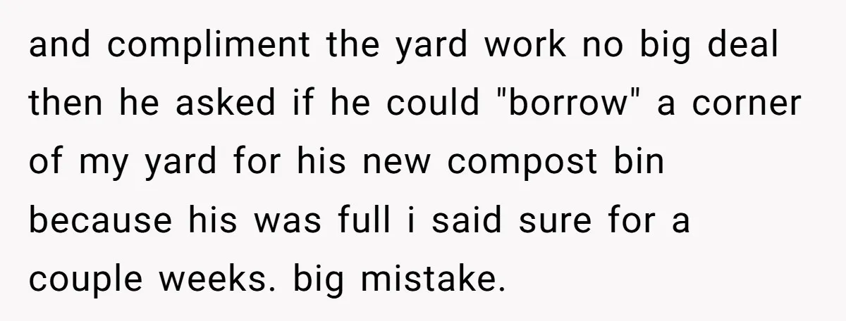 and compliment the yard work no big deal then he asked if he could "borrow" a corner of my yard for his new compost bin because his was full i...