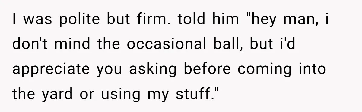I was polite but firm. told him "hey man, i don't mind the occasional ball, but i'd appreciate you asking before coming into the yard or using my stuff."