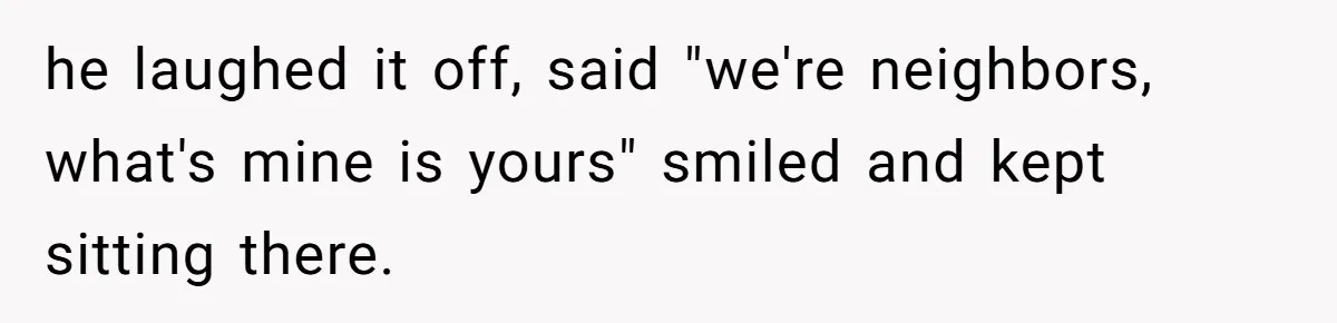 he laughed it off, said "we're neighbors, what's mine is yours" smiled and kept sitting there.