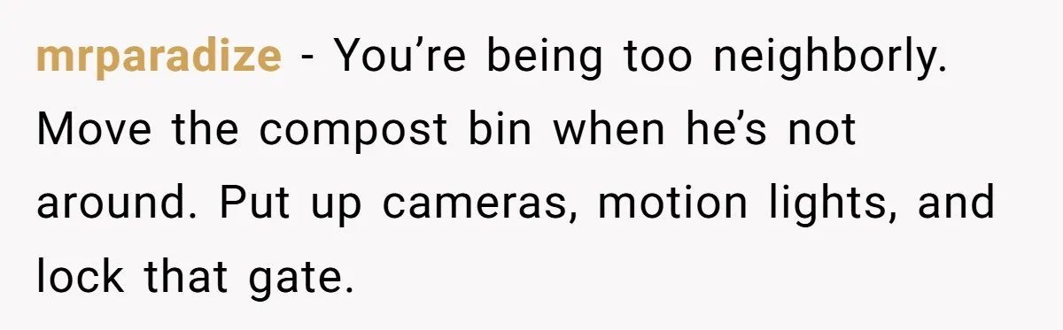 mrparadize − You’re being too neighborly. Move the compost bin when he’s not around. Put up cameras, motion lights, and lock that gate.