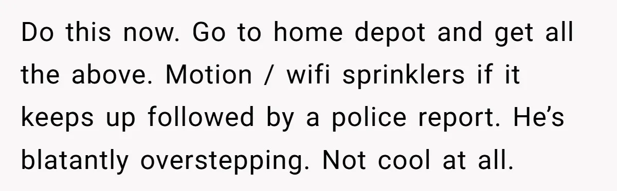 Do this now. Go to home depot and get all the above. Motion / wifi sprinklers if it keeps up followed by a police report. He’s blatantly overstepping. Not cool...
